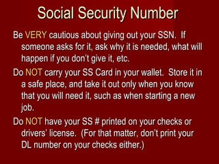 Social Security Number Be  VERY  cautious about giving out your SSN.  If someone asks for it, ask why it is needed, what will happen if you don’t give it, etc. Do  NOT  carry your SS Card in your wallet.  Store it in a safe place, and take it out only when you know that you will need it, such as when starting a new job. Do  NOT  have your SS # printed on your checks or drivers’ license.  (For that matter, don’t print your DL number on your checks either.) 