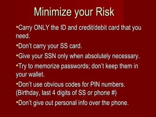 Minimize your Risk Carry ONLY the ID and credit/debit card that you need.  Don’t carry your SS card. Give your SSN only when absolutely necessary. Try to memorize passwords; don’t keep them in your wallet. Don’t use obvious codes for PIN numbers. (Birthday, last 4 digits of SS or phone #) Don’t give out personal info over the phone. 