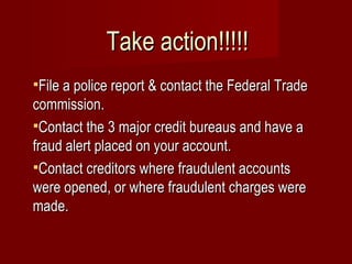 File a police report & contact the Federal Trade commission. Contact the 3 major credit bureaus and have a fraud alert placed on your account. Contact creditors where fraudulent accounts were opened, or where fraudulent charges were made. Take action!!!!! 