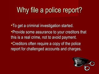 Why file a police report? To get a criminal investigation started. Provide some assurance to your creditors that this is a real crime, not to avoid payment. Creditors often require a copy of the police report for challenged accounts and charges. 