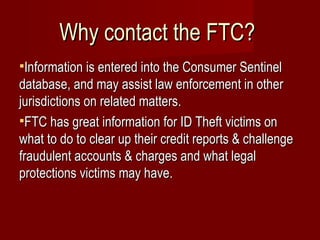 Why contact the FTC?  Information is entered into the Consumer Sentinel database, and may assist law enforcement in other jurisdictions on related matters. FTC has great information for ID Theft victims on what to do to clear up their credit reports & challenge fraudulent accounts & charges and what legal protections victims may have. 