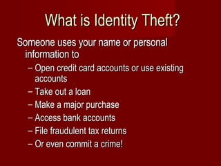 What is Identity Theft? Someone uses your name or personal information to  Open credit card accounts or use existing accounts Take out a loan Make a major purchase Access bank accounts File fraudulent tax returns Or even commit a crime! 