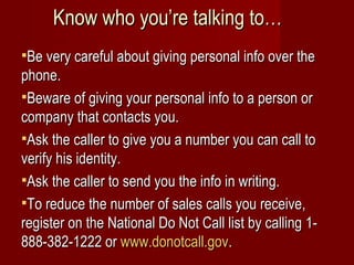 Know who you’re talking to… Be very careful about giving personal info over the phone. Beware of giving your personal info to a person or company that contacts you. Ask the caller to give you a number you can call to verify his identity. Ask the caller to send you the info in writing. To reduce the number of sales calls you receive, register on the National Do Not Call list by calling 1-888-382-1222 or  www.donotcall.gov .  