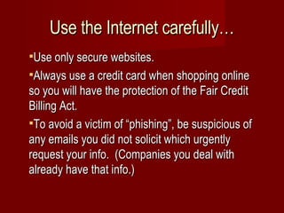 Use the Internet carefully… Use only secure websites. Always use a credit card when shopping online so you will have the protection of the Fair Credit Billing Act. To avoid a victim of “phishing”, be suspicious of any emails you did not solicit which urgently request your info.  (Companies you deal with already have that info.) 