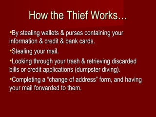 How the Thief Works… By stealing wallets & purses containing your information & credit & bank cards. Stealing your mail. Looking through your trash & retrieving discarded bills or credit applications (dumpster diving). Completing a “change of address” form, and having your mail forwarded to them. 