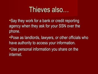 Thieves also… Say they work for a bank or credit reporting agency when they ask for your SSN over the phone. Pose as landlords, lawyers, or other officials who have authority to access your information. Use personal information you share on the internet. 