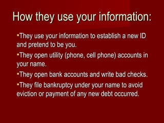 How they use your information: They use your information to establish a new ID and pretend to be you. They open utility (phone, cell phone) accounts in your name. They open bank accounts and write bad checks. They file bankruptcy under your name to avoid eviction or payment of any new debt occurred. 