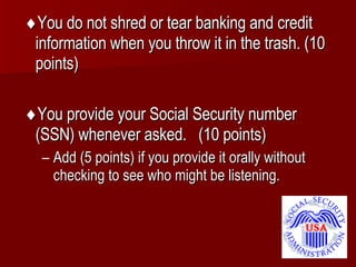  You do not shred or tear banking and credit information when you throw it in the trash. (10 points)  You provide your Social Security number (SSN) whenever asked.  (10 points) Add (5 points) if you provide it orally without checking to see who might be listening. 