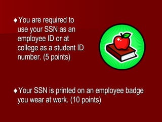  You are required to use your SSN as an employee ID or at college as a student ID number. (5 points)  Your SSN is printed on an employee badge you wear at work. (10 points) 