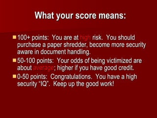 What your score means: 100+ points:  You are at  high  risk.  You should purchase a paper shredder, become more security aware in document handling. 50-100 points:  Your odds of being victimized are about  average ; higher if you have good credit. 0-50 points:  Congratulations.  You have a high security “IQ”.  Keep up the good work! 