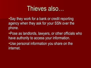 Thieves also… Say they work for a bank or credit reporting agency when they ask for your SSN over the phone. Pose as landlords, lawyers, or other officials who have authority to access your information. Use personal information you share on the internet. 