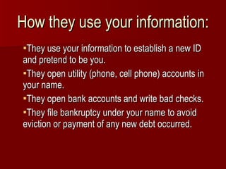 How they use your information: They use your information to establish a new ID and pretend to be you. They open utility (phone, cell phone) accounts in your name. They open bank accounts and write bad checks. They file bankruptcy under your name to avoid eviction or payment of any new debt occurred. 