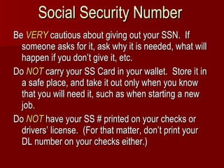 Social Security Number Be  VERY  cautious about giving out your SSN.  If someone asks for it, ask why it is needed, what will happen if you don’t give it, etc. Do  NOT  carry your SS Card in your wallet.  Store it in a safe place, and take it out only when you know that you will need it, such as when starting a new job. Do  NOT   have your SS # printed on your checks or drivers’ license.  (For that matter, don’t print your DL number on your checks either.) 