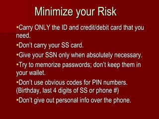 Minimize your Risk Carry ONLY the ID and credit/debit card that you need.  Don’t carry your SS card. Give your SSN only when absolutely necessary. Try to memorize passwords; don’t keep them in your wallet. Don’t use obvious codes for PIN numbers. (Birthday, last 4 digits of SS or phone #) Don’t give out personal info over the phone. 