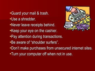 Guard your mail & trash. Use a shredder. Never leave receipts behind. Keep your eye on the cashier. Pay attention during transactions. Be aware of “shoulder surfers”. Don’t make purchases from unsecured internet sites. Turn your computer off when not in use. 