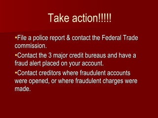 File a police report & contact the Federal Trade commission. Contact the 3 major credit bureaus and have a fraud alert placed on your account. Contact creditors where fraudulent accounts were opened, or where fraudulent charges were made. Take action!!!!! 
