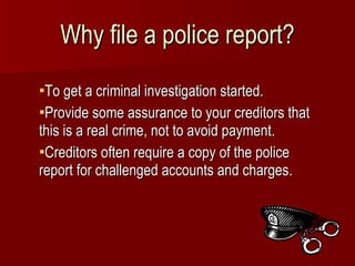 Why file a police report? To get a criminal investigation started. Provide some assurance to your creditors that this is a real crime, not to avoid payment. Creditors often require a copy of the police report for challenged accounts and charges. 