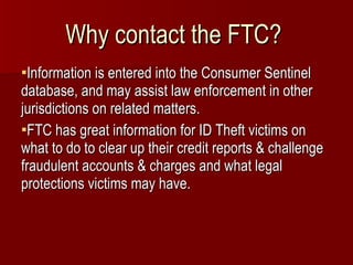 Why contact the FTC?  Information is entered into the Consumer Sentinel database, and may assist law enforcement in other jurisdictions on related matters. FTC has great information for ID Theft victims on what to do to clear up their credit reports & challenge fraudulent accounts & charges and what legal protections victims may have. 