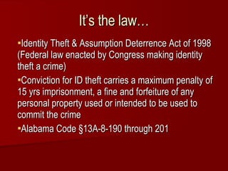 It’s the law… Identity Theft & Assumption Deterrence Act of 1998 (Federal law enacted by Congress making identity theft a crime) Conviction for ID theft carries a maximum penalty of 15 yrs imprisonment, a fine and forfeiture of any personal property used or intended to be used to commit the crime Alabama Code  §13A-8-190 through 201 