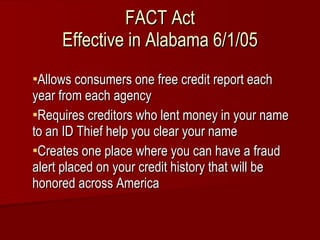 FACT Act Effective in Alabama 6/1/05 Allows consumers one free credit report each year from each agency Requires creditors who lent money in your name to an ID Thief help you clear your name Creates one place where you can have a fraud alert placed on your credit history that will be honored across America 