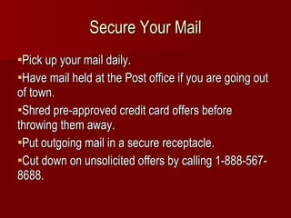 Secure Your Mail Pick up your mail daily. Have mail held at the Post office if you are going out of town. Shred pre-approved credit card offers before throwing them away. Put outgoing mail in a secure receptacle. Cut down on unsolicited offers by calling 1-888-567-8688. 