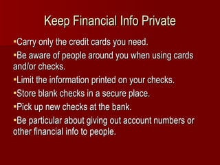 Keep Financial Info Private Carry only the credit cards you need. Be aware of people around you when using cards and/or checks. Limit the information printed on your checks. Store blank checks in a secure place. Pick up new checks at the bank. Be particular about giving out account numbers or other financial info to people. 