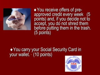  You receive offers of pre-approved credit every week  (5 points) and, if you decide not to accept, you do not shred them before putting them in the trash.  (5 points)  You carry your Social Security Card in your wallet.  (10 points)   