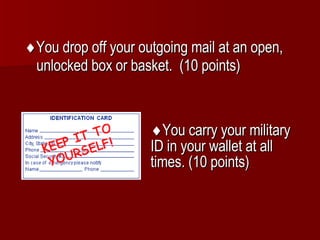  You drop off your outgoing mail at an open, unlocked box or basket.  (10 points)  You carry your military ID in your wallet at all times. (10 points) 