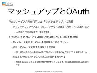 ©Copyright 2014 Mashmatrix, Inc. All rights reserved.
マッシュアップとOAuth
• WebサービスAPIを利用した「マッシュアップ」の流行
• パブリックなリソースだけでなく、アクセス保護されたリソースも扱いたい
• 代理アクセスの必要性・権限の委譲
• OAuth1.0: Webアプリの認可のためのプロトコルを標準化
• Flickrなどで利用されていた権限委譲の仕組みがヒント
• スコープによって委譲する権限を指定可能
• 例：読み込みのみ／書き込み可／プロフィール情報のみ／コンタクト情報も可、など
• 現在もTwitterのAPIはOAuth1.0aで提供されている
• なお1.0にはプロトコルに脆弱性が見つかっているため、現在は改訂版の1.0aを使う
べき
 