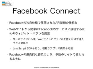 ©Copyright 2014 Mashmatrix, Inc. All rights reserved.
Facebook Connect
• Facebookの独自仕様で展開されたAPI接続の仕組み
• Webサイトから簡単にFacebookのサービスに接続するた
めのウィジット・ボタンを用意
• サーバサイドいらず、Webサイトにファイルを置くだけで導入
できる簡単さ
• JavaScript SDKもあり、複雑なアプリの構築も可能
• Facebookの爆発的な普及により、多数のサイトで使われ
るように
 