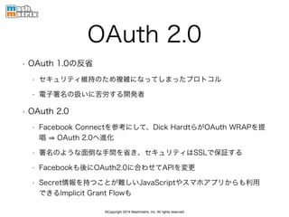 ©Copyright 2014 Mashmatrix, Inc. All rights reserved.
OAuth 2.0
• OAuth 1.0の反省
• セキュリティ維持のため複雑になってしまったプロトコル
• 電子署名の扱いに苦労する開発者
• OAuth 2.0
• Facebook Connectを参考にして、Dick HardtらがOAuth WRAPを提
唱 OAuth 2.0へ進化
• 署名のような面倒な手間を省き、セキュリティはSSLで保証する
• Facebookも後にOAuth2.0に合わせてAPIを変更
• Secret情報を持つことが難しいJavaScriptやスマホアプリからも利用
できるImplicit Grant Flowも
 