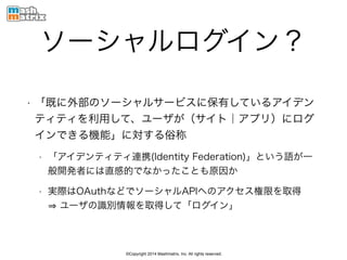 ©Copyright 2014 Mashmatrix, Inc. All rights reserved.
ソーシャルログイン？
• 「既に外部のソーシャルサービスに保有しているアイデン
ティティを利用して、ユーザが（サイト｜アプリ）にログ
インできる機能」に対する俗称
• 「アイデンティティ連携(Identity Federation)」という語が一
般開発者には直感的でなかったことも原因か
• 実際はOAuthなどでソーシャルAPIへのアクセス権限を取得 
ユーザの識別情報を取得して「ログイン」
 