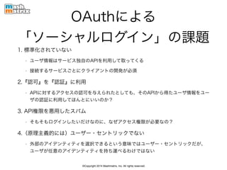 ©Copyright 2014 Mashmatrix, Inc. All rights reserved.
OAuthによる 
「ソーシャルログイン」の課題
1. 標準化されていない
• ユーザ情報はサービス独自のAPIを利用して取ってくる
• 接続するサービスごとにクライアントの開発が必須
2.『認可』を『認証』に利用
• APIに対するアクセスの認可を与えられたとしても、そのAPIから得たユーザ情報をユー
ザの認証に利用してほんとにいいのか？
3. API権限を悪用したスパム
• そもそもログインしたいだけなのに、なぜアクセス権限が必要なの？
4.（原理主義的には）ユーザー・セントリックでない
• 外部のアイデンティティを選択できるという意味ではユーザー・セントリックだが、
ユーザが任意のアイデンティティを持ち運べるわけではない
 