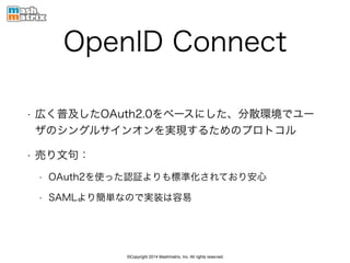 ©Copyright 2014 Mashmatrix, Inc. All rights reserved.
OpenID Connect
• 広く普及したOAuth2.0をベースにした、分散環境でユー
ザのシングルサインオンを実現するためのプロトコル
• 売り文句：
• OAuth2を使った認証よりも標準化されており安心
• SAMLより簡単なので実装は容易
 
