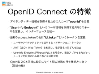 ©Copyright 2014 Mashmatrix, Inc. All rights reserved.
OpenID Connect の特徴
• アイデンティティ情報を取得するためのスコープ openid を定義
• UserInfo Endpoint というユーザ情報を取得するAPIのスキー
マを定義し、インターフェースを統一
• 従来のaccess_tokenの他に id_token というトークンを定義
• ユーザのアイデンティティを証明する（アサーション）トークン
• JWT（JSON Web Token）を利用し、電子署名で改ざんを防止
• UserInfo EndpointがFirewall内にある場合や、複数アプリをまたがって
トークンが伝達される場合などに活用可能
• OpenID 2.0と同様に動的にサイト間の連携を行う仕組みもあり
（関連仕様）
 