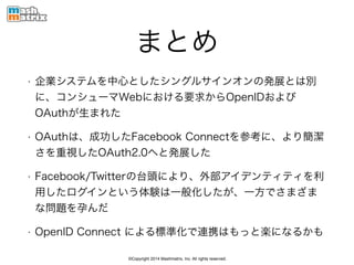 ©Copyright 2014 Mashmatrix, Inc. All rights reserved.
まとめ
• 企業システムを中心としたシングルサインオンの発展とは別
に、コンシューマWebにおける要求からOpenIDおよび
OAuthが生まれた
• OAuthは、成功したFacebook Connectを参考に、より簡潔
さを重視したOAuth2.0へと発展した
• Facebook/Twitterの台頭により、外部アイデンティティを利
用したログインという体験は一般化したが、一方でさまざま
な問題を孕んだ
• OpenID Connect による標準化で連携はもっと楽になるかも
 