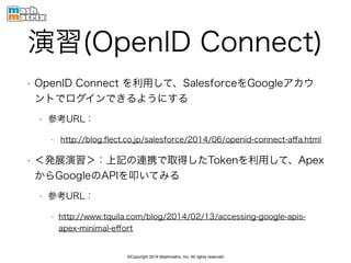 ©Copyright 2014 Mashmatrix, Inc. All rights reserved.
演習(OpenID Connect)
• OpenID Connect を利用して、SalesforceをGoogleアカウ
ントでログインできるようにする
• 参考URL：
• http://blog.ﬂect.co.jp/salesforce/2014/06/openid-connect-aﬀa.html
• ＜発展演習＞：上記の連携で取得したTokenを利用して、Apex
からGoogleのAPIを叩いてみる
• 参考URL：
• http://www.tquila.com/blog/2014/02/13/accessing-google-apis-
apex-minimal-eﬀort
 