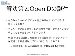 ©Copyright 2014 Mashmatrix, Inc. All rights reserved.
解決策とOpenIDの誕生
• もうみんなWebのどこかに自分のサイト（ブログ）を
持ってるよね？
• コメント主にはそのサイトの持ち主が自分であることを証
明してもらったらいいんじゃない？
• Webのような分散した環境でも自分のアイデンティティ
を伝達できる仕組み（プロトコル）をつくろう！
• 2005年頃、Six ApartのメンバーがOpenID 1.0を提唱
 