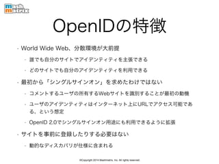 ©Copyright 2014 Mashmatrix, Inc. All rights reserved.
OpenIDの特徴
• World Wide Web、分散環境が大前提
• 誰でも自分のサイトでアイデンティティを主張できる
• どのサイトでも自分のアイデンティティを利用できる
• 最初から「シングルサインオン」を求めたわけではない
• コメントするユーザの所有するWebサイトを識別することが最初の動機
• ユーザのアイデンティティはインターネット上にURLでアクセス可能であ
る、という想定
• OpenID 2.0でシングルサインオン用途にも利用できるように拡張
• サイトを事前に登録したりする必要はない
• 動的なディスカバリが仕様に含まれる
 