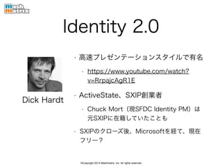 ©Copyright 2014 Mashmatrix, Inc. All rights reserved.
Identity 2.0
• 高速プレゼンテーションスタイルで有名
• https://www.youtube.com/watch?
v=RrpajcAgR1E
• ActiveState、SXIP創業者
• Chuck Mort（現SFDC Identity PM）は
元SXIPに在籍していたことも
• SXIPのクローズ後、Microsoftを経て、現在
フリー？
Dick Hardt
 