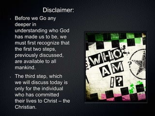Disclaimer:
•   Before we Go any
    deeper in
    understanding who God
    has made us to be, we
    must first recognize that
    the first two steps,
    previously discussed,
    are available to all
    mankind.
•   The third step, which
    we will discuss today is
    only for the individual
    who has committed
    their lives to Christ – the
    Christian.
 