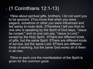 •   (1 Corinthians 12:1-13)
•    1Now about spiritual gifts, brothers, I do not want you
    to be ignorant. 2You know that when you were
    pagans, somehow or other you were influenced and
    led astray to mute idols. 3Therefore I tell you that no
    one who is speaking by the Spirit of God says, "Jesus
    be cursed," and no one can say, "Jesus is Lord,"
    except by the Holy Spirit. 4There are different kinds
    of gifts, but the same Spirit. 5There are different kinds
    of service, but the same Lord. 6There are different
    kinds of working, but the same God works all of them
    in all men.

•   7Now to each one the manifestation of the Spirit is
    given for the common good.
 