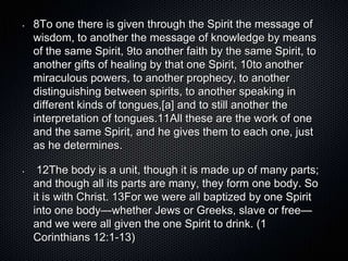 •   8To one there is given through the Spirit the message of
    wisdom, to another the message of knowledge by means
    of the same Spirit, 9to another faith by the same Spirit, to
    another gifts of healing by that one Spirit, 10to another
    miraculous powers, to another prophecy, to another
    distinguishing between spirits, to another speaking in
    different kinds of tongues,[a] and to still another the
    interpretation of tongues.11All these are the work of one
    and the same Spirit, and he gives them to each one, just
    as he determines.

•    12The body is a unit, though it is made up of many parts;
    and though all its parts are many, they form one body. So
    it is with Christ. 13For we were all baptized by one Spirit
    into one body—whether Jews or Greeks, slave or free—
    and we were all given the one Spirit to drink. (1
    Corinthians 12:1-13)
 