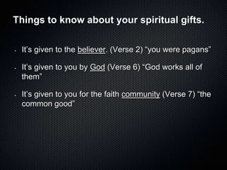 Things to know about your spiritual gifts.

•   It’s given to the believer. (Verse 2) ―you were pagans‖

•   It’s given to you by God (Verse 6) ―God works all of
    them‖

•   It’s given to you for the faith community (Verse 7) ―the
    common good‖
 