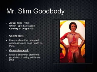 Mr. Slim Goodbody
•   Aired: 1985 - 1989
    Show Type: Live Action
    Country of Origin: US


•   On one level:
    It was a show that promoted
    good eating and good health on
    PBS.
•   On another level:
    It was a show that promoted
    good church and good life on
    PBS.
 