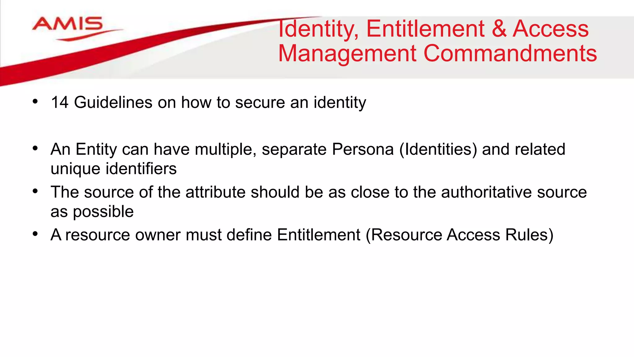 Identity, Entitlement & Access
Management Commandments
• 14 Guidelines on how to secure an identity
• An Entity can have multiple, separate Persona (Identities) and related
unique identifiers
• The source of the attribute should be as close to the authoritative source
as possible
• A resource owner must define Entitlement (Resource Access Rules)
 