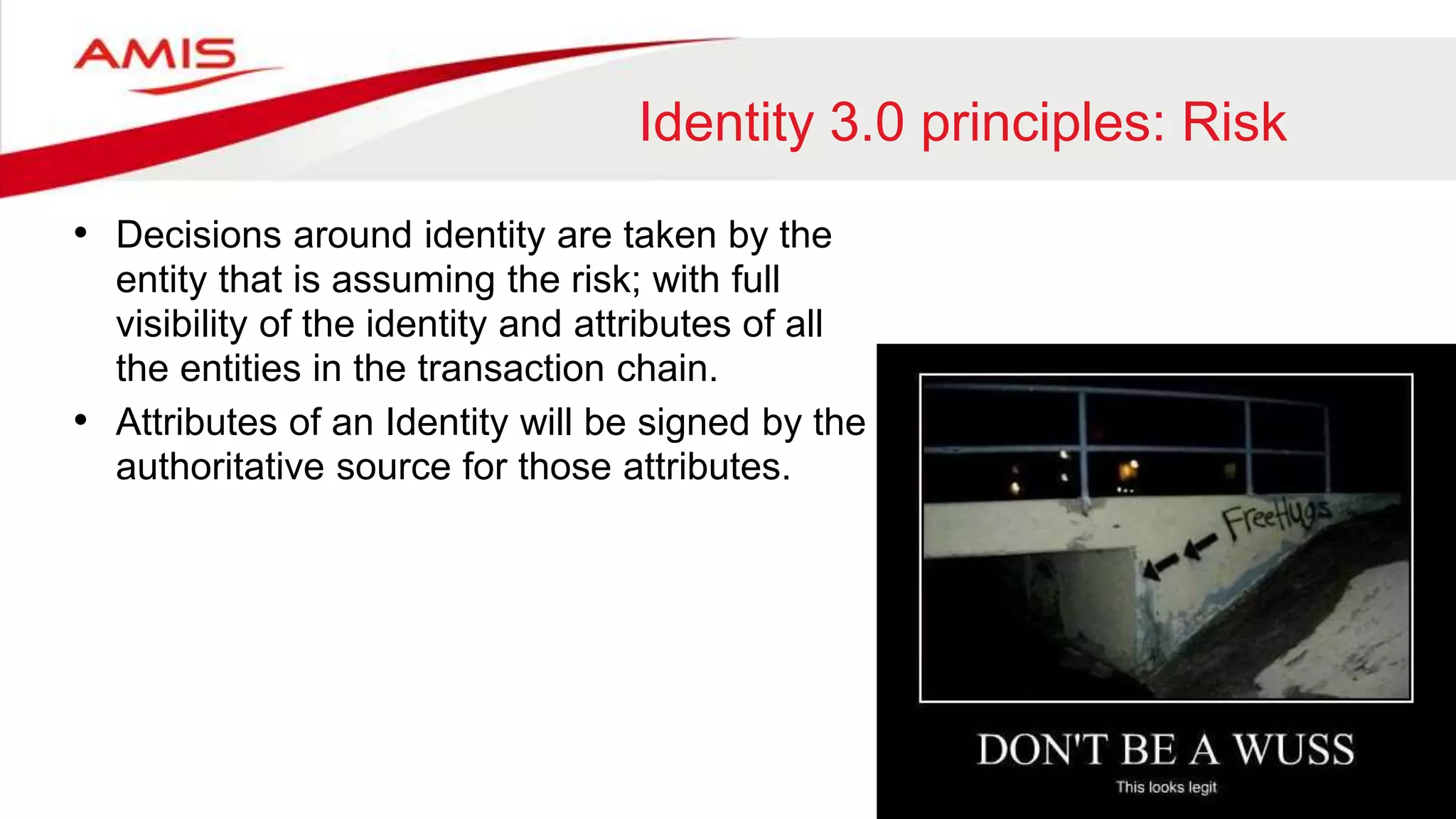Identity 3.0 principles: Risk
• Decisions around identity are taken by the
entity that is assuming the risk; with full
visibility of the identity and attributes of all
the entities in the transaction chain.
• Attributes of an Identity will be signed by the
authoritative source for those attributes.
 