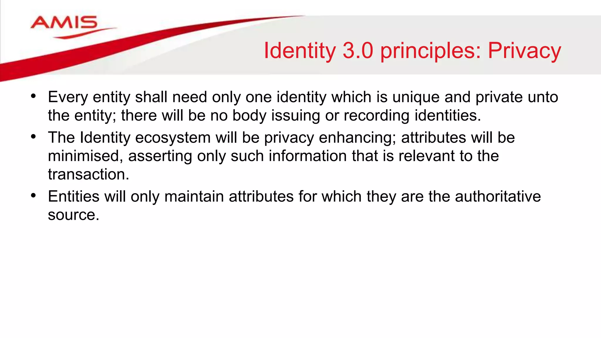 Identity 3.0 principles: Privacy
• Every entity shall need only one identity which is unique and private unto
the entity; there will be no body issuing or recording identities.
• The Identity ecosystem will be privacy enhancing; attributes will be
minimised, asserting only such information that is relevant to the
transaction.
• Entities will only maintain attributes for which they are the authoritative
source.
 