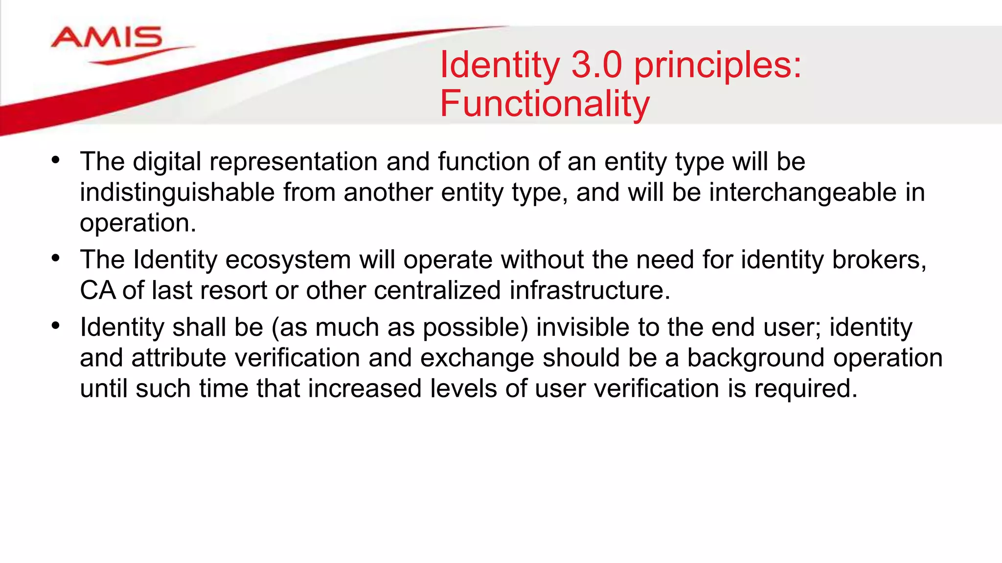 Identity 3.0 principles:
Functionality
• The digital representation and function of an entity type will be
indistinguishable from another entity type, and will be interchangeable in
operation.
• The Identity ecosystem will operate without the need for identity brokers,
CA of last resort or other centralized infrastructure.
• Identity shall be (as much as possible) invisible to the end user; identity
and attribute verification and exchange should be a background operation
until such time that increased levels of user verification is required.
 