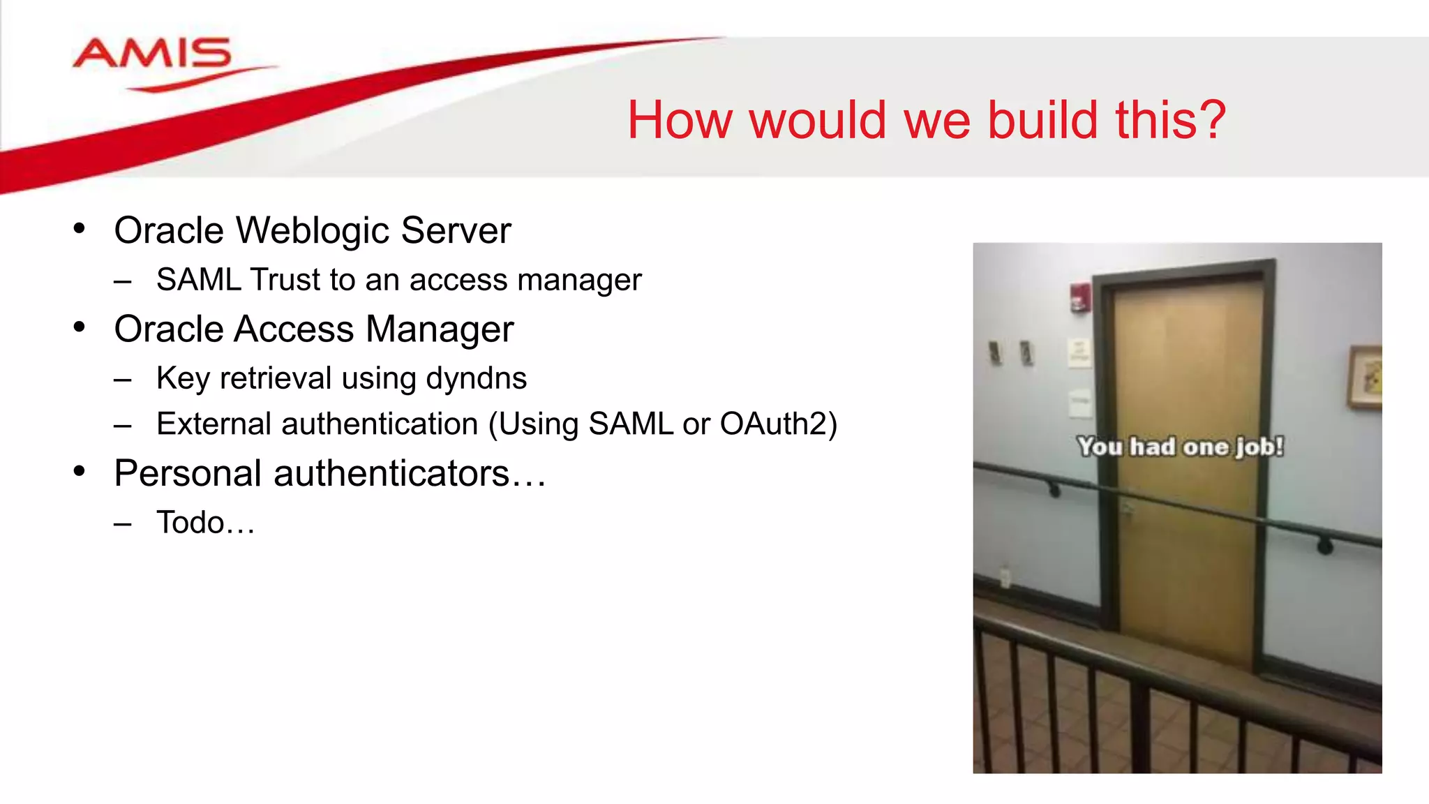 How would we build this?
• Oracle Weblogic Server
– SAML Trust to an access manager
• Oracle Access Manager
– Key retrieval using dyndns
– External authentication (Using SAML or OAuth2)
• Personal authenticators…
– Todo…
 